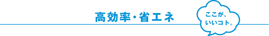 高効率・省エネ ここが、いいコト。