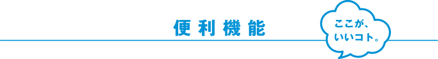 便利機能 ここが、いいコト。※機種によって搭載されていないタイプもございます