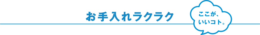 お手入れ簡単 ここが、いいコト。