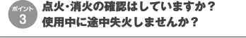 点火・消火の確認はしていますか？
使用中に途中失火しませんか？