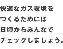 快適なガス環境を
つくるためには
日頃からみんなで
チェックしましょう。