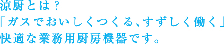 「涼厨」とは？
「ガスでおいしくつくる、すずしく働く」
快適な業務用厨房機器です。