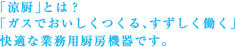 「涼厨」とは?
「ガスでおいしくつくる、すずしく働く」
快適な業務用厨房機器です。